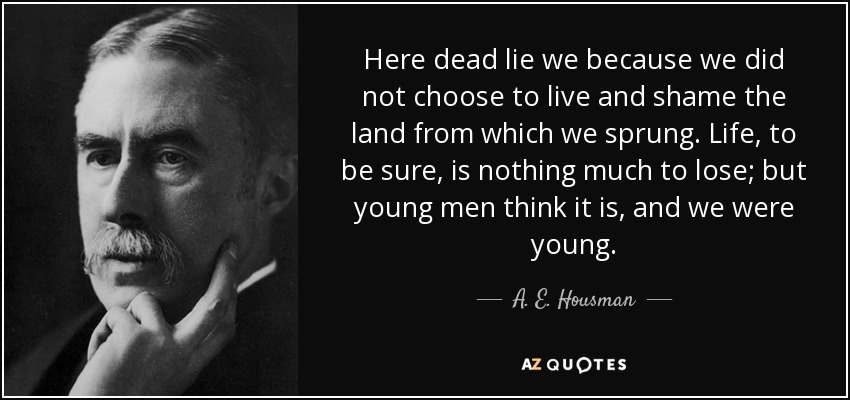 Here dead lie we because we did not choose to live and shame the land from which we sprung. Life, to be sure, is nothing much to lose; but young men think it is, and we were young. - A. E. Housman