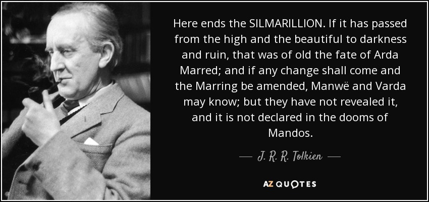 Here ends the SILMARILLION. If it has passed from the high and the beautiful to darkness and ruin, that was of old the fate of Arda Marred; and if any change shall come and the Marring be amended, Manwë and Varda may know; but they have not revealed it, and it is not declared in the dooms of Mandos. - J. R. R. Tolkien