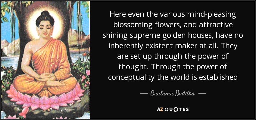 Here even the various mind-pleasing blossoming flowers, and attractive shining supreme golden houses, have no inherently existent maker at all. They are set up through the power of thought. Through the power of conceptuality the world is established - Gautama Buddha