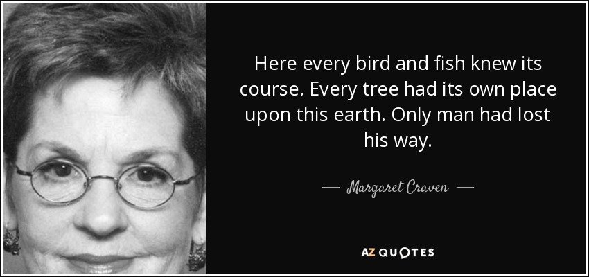 Here every bird and fish knew its course. Every tree had its own place upon this earth. Only man had lost his way. - Margaret Craven