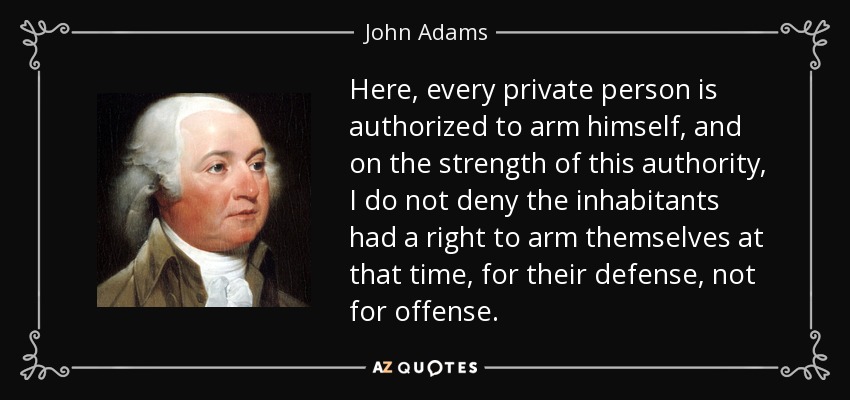 Here, every private person is authorized to arm himself, and on the strength of this authority, I do not deny the inhabitants had a right to arm themselves at that time, for their defense, not for offense. - John Adams