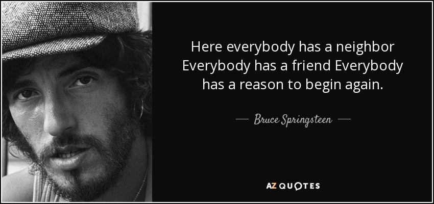 Here everybody has a neighbor Everybody has a friend Everybody has a reason to begin again. - Bruce Springsteen