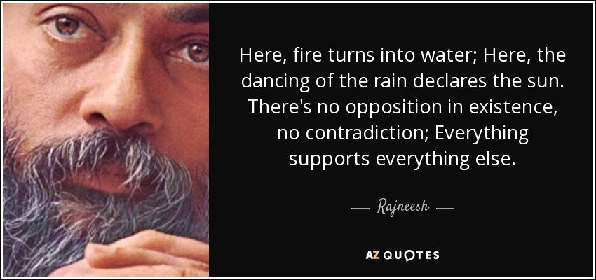 Here, fire turns into water; Here, the dancing of the rain declares the sun. There's no opposition in existence, no contradiction; Everything supports everything else. - Rajneesh