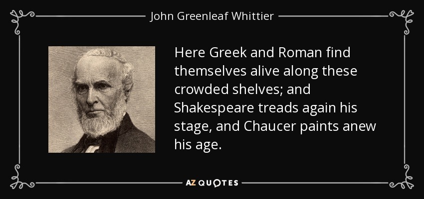 Here Greek and Roman find themselves alive along these crowded shelves; and Shakespeare treads again his stage, and Chaucer paints anew his age. - John Greenleaf Whittier