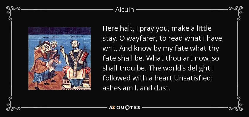 Here halt, I pray you, make a little stay. O wayfarer, to read what I have writ, And know by my fate what thy fate shall be. What thou art now, so shall thou be. The world's delight I followed with a heart Unsatisfied: ashes am I, and dust. - Alcuin