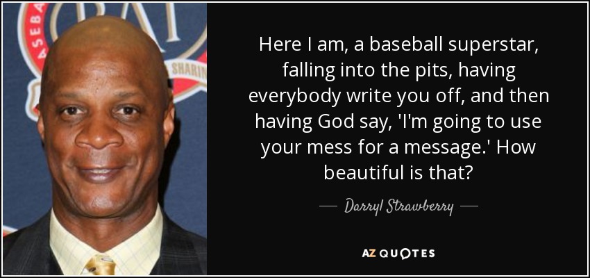 Here I am, a baseball superstar, falling into the pits, having everybody write you off, and then having God say, 'I'm going to use your mess for a message.' How beautiful is that? - Darryl Strawberry