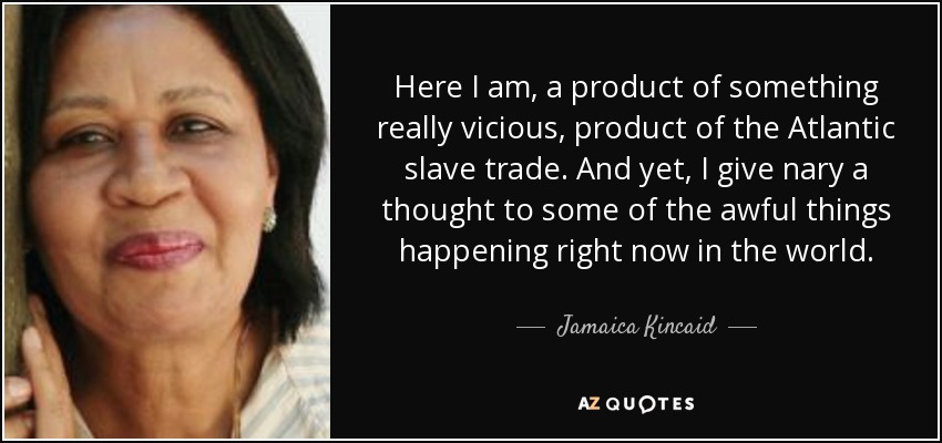 Here I am, a product of something really vicious, product of the Atlantic slave trade. And yet, I give nary a thought to some of the awful things happening right now in the world. - Jamaica Kincaid