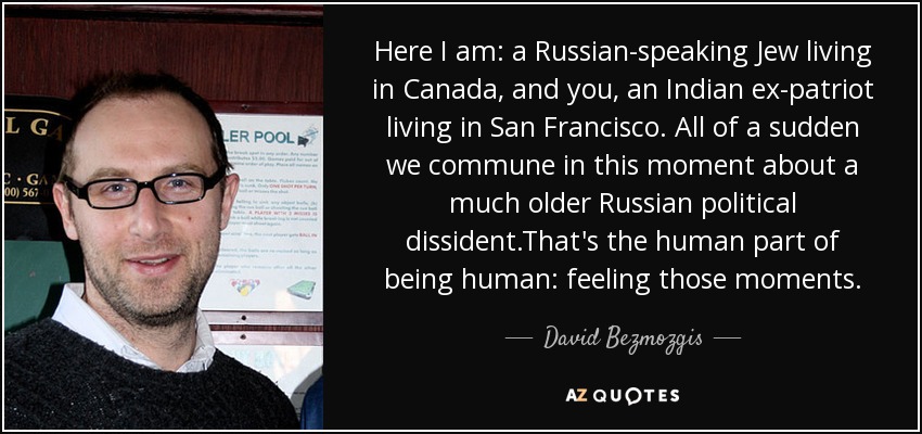 Here I am: a Russian-speaking Jew living in Canada, and you, an Indian ex-patriot living in San Francisco. All of a sudden we commune in this moment about a much older Russian political dissident.That's the human part of being human: feeling those moments. - David Bezmozgis