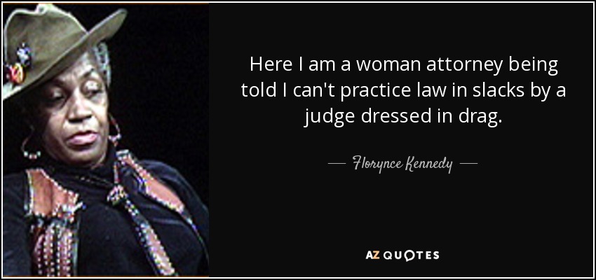 Here I am a woman attorney being told I can't practice law in slacks by a judge dressed in drag. - Florynce Kennedy