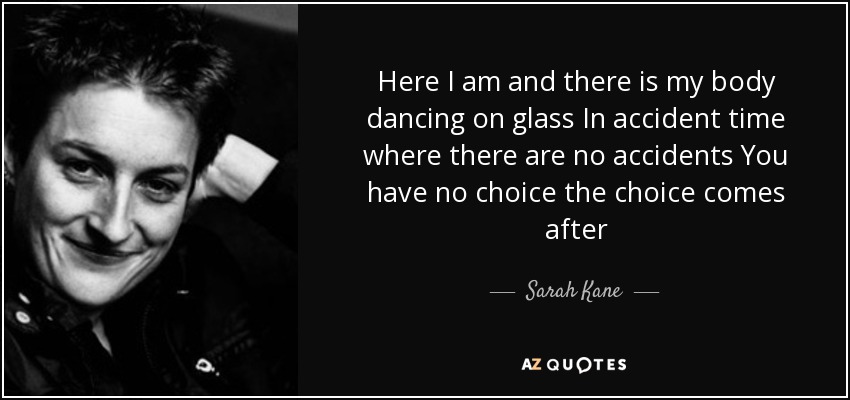 Here I am and there is my body dancing on glass In accident time where there are no accidents You have no choice the choice comes after - Sarah Kane