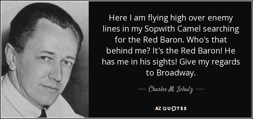 Here I am flying high over enemy lines in my Sopwith Camel searching for the Red Baron. Who's that behind me? It's the Red Baron! He has me in his sights! Give my regards to Broadway. - Charles M. Schulz