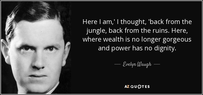 Here I am,' I thought, 'back from the jungle, back from the ruins. Here, where wealth is no longer gorgeous and power has no dignity. - Evelyn Waugh