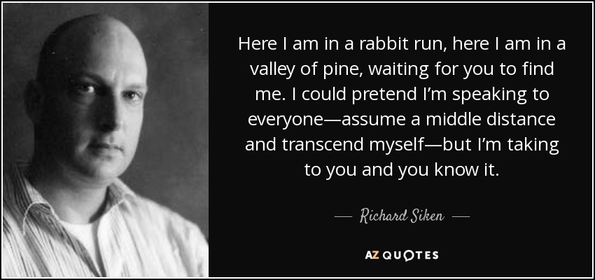 Here I am in a rabbit run, here I am in a valley of pine, waiting for you to find me. I could pretend I’m speaking to everyone—assume a middle distance and transcend myself—but I’m taking to you and you know it. - Richard Siken