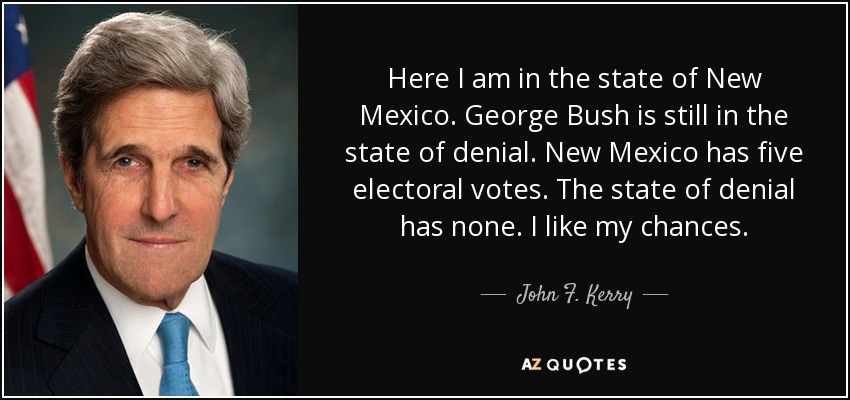 Here I am in the state of New Mexico. George Bush is still in the state of denial. New Mexico has five electoral votes. The state of denial has none. I like my chances. - John F. Kerry