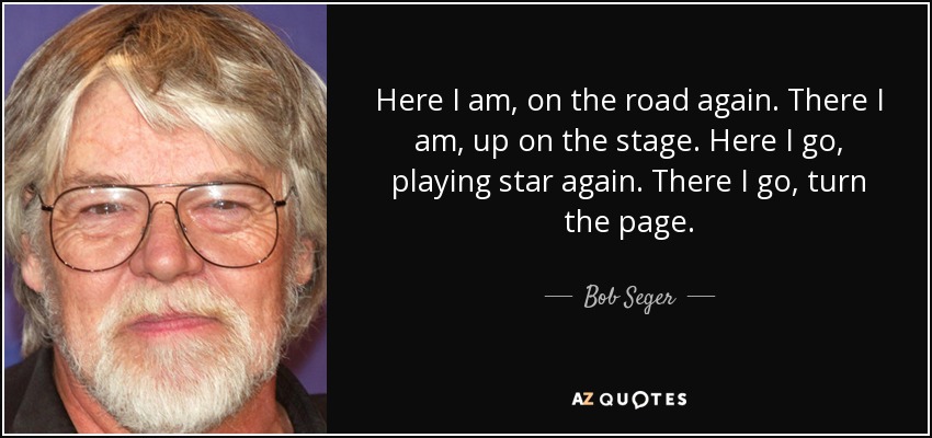 Here I am, on the road again. There I am, up on the stage. Here I go, playing star again. There I go, turn the page. - Bob Seger
