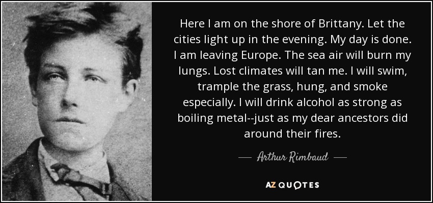 Here I am on the shore of Brittany. Let the cities light up in the evening. My day is done. I am leaving Europe. The sea air will burn my lungs. Lost climates will tan me. I will swim, trample the grass, hung, and smoke especially. I will drink alcohol as strong as boiling metal--just as my dear ancestors did around their fires. - Arthur Rimbaud