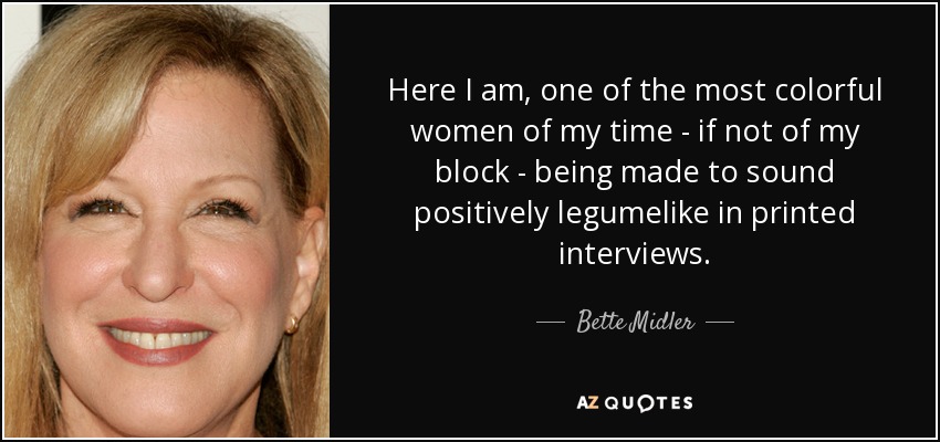 Here I am, one of the most colorful women of my time - if not of my block - being made to sound positively legumelike in printed interviews. - Bette Midler