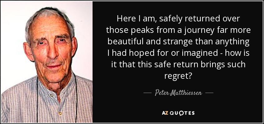 Here I am, safely returned over those peaks from a journey far more beautiful and strange than anything I had hoped for or imagined - how is it that this safe return brings such regret? - Peter Matthiessen