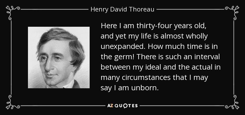Here I am thirty-four years old, and yet my life is almost wholly unexpanded. How much time is in the germ! There is such an interval between my ideal and the actual in many circumstances that I may say I am unborn. - Henry David Thoreau
