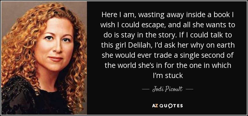 Here I am, wasting away inside a book I wish I could escape, and all she wants to do is stay in the story. If I could talk to this girl Delilah, I’d ask her why on earth she would ever trade a single second of the world she’s in for the one in which I’m stuck - Jodi Picoult