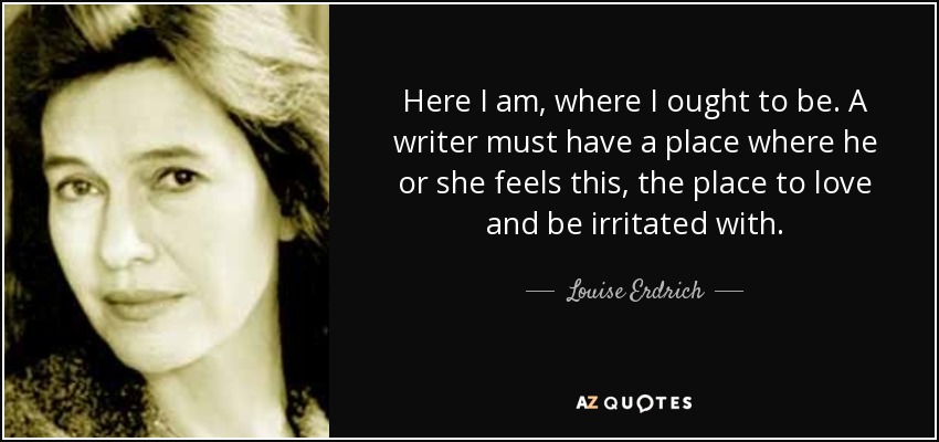 Here I am, where I ought to be. A writer must have a place where he or she feels this, the place to love and be irritated with. - Louise Erdrich