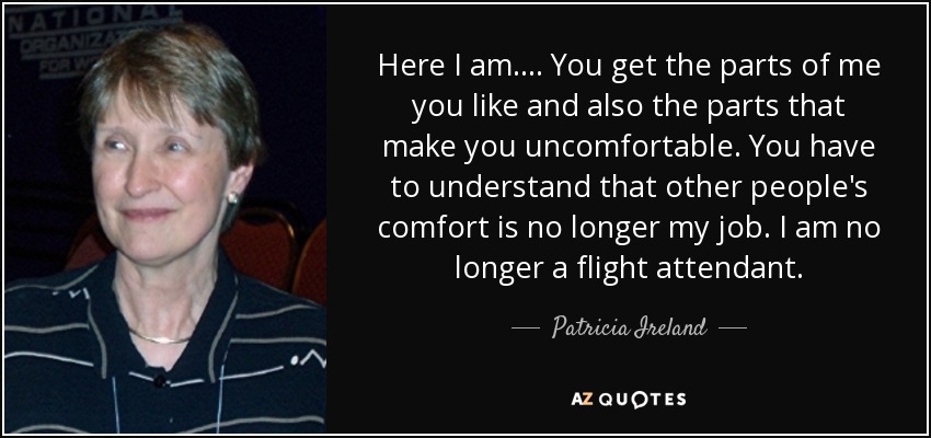 Here I am.... You get the parts of me you like and also the parts that make you uncomfortable. You have to understand that other people's comfort is no longer my job. I am no longer a flight attendant. - Patricia Ireland