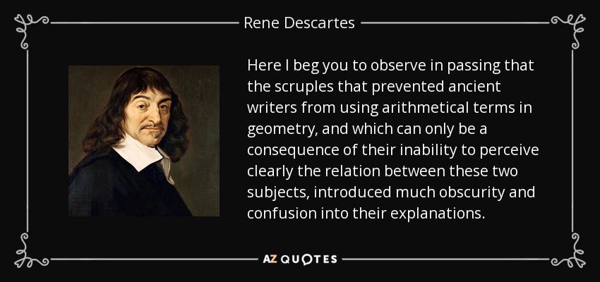 Here I beg you to observe in passing that the scruples that prevented ancient writers from using arithmetical terms in geometry, and which can only be a consequence of their inability to perceive clearly the relation between these two subjects, introduced much obscurity and confusion into their explanations. - Rene Descartes