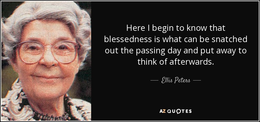Here I begin to know that blessedness is what can be snatched out the passing day and put away to think of afterwards. - Ellis Peters