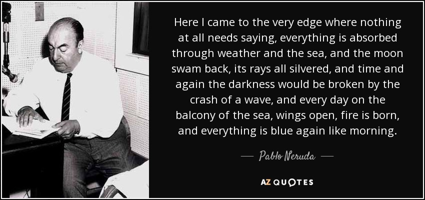 Here I came to the very edge where nothing at all needs saying, everything is absorbed through weather and the sea, and the moon swam back, its rays all silvered, and time and again the darkness would be broken by the crash of a wave, and every day on the balcony of the sea, wings open, fire is born, and everything is blue again like morning. - Pablo Neruda