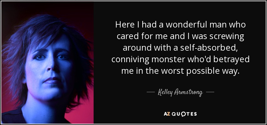 Here I had a wonderful man who cared for me and I was screwing around with a self-absorbed, conniving monster who'd betrayed me in the worst possible way. - Kelley Armstrong