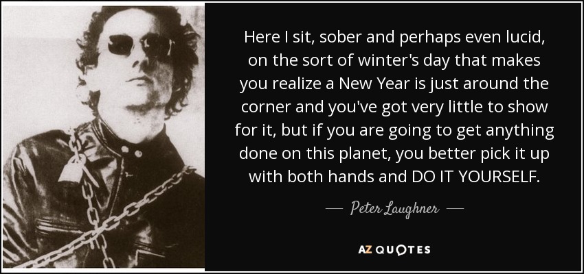 Here I sit, sober and perhaps even lucid, on the sort of winter's day that makes you realize a New Year is just around the corner and you've got very little to show for it, but if you are going to get anything done on this planet, you better pick it up with both hands and DO IT YOURSELF. - Peter Laughner