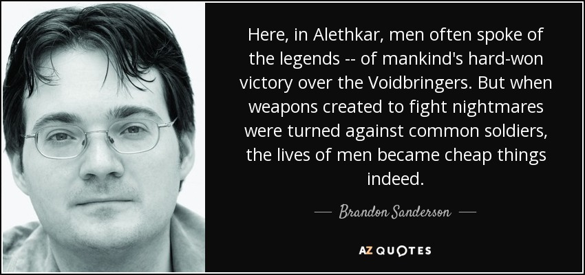 Here, in Alethkar, men often spoke of the legends -- of mankind's hard-won victory over the Voidbringers. But when weapons created to fight nightmares were turned against common soldiers, the lives of men became cheap things indeed. - Brandon Sanderson