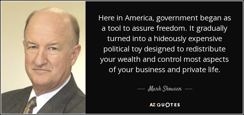 Here in America, government began as a tool to assure freedom. It gradually turned into a hideously expensive political toy designed to redistribute your wealth and control most aspects of your business and private life. - Mark Skousen