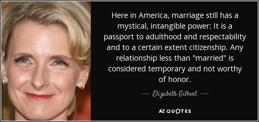 Here in America, marriage still has a mystical, intangible power: It is a passport to adulthood and respectability and to a certain extent citizenship. Any relationship less than 