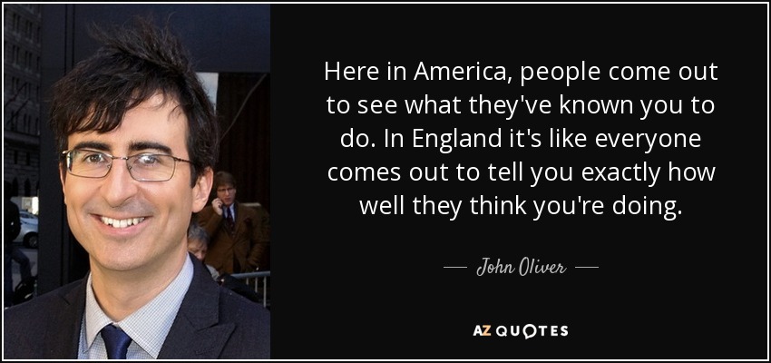 Here in America, people come out to see what they've known you to do. In England it's like everyone comes out to tell you exactly how well they think you're doing. - John Oliver