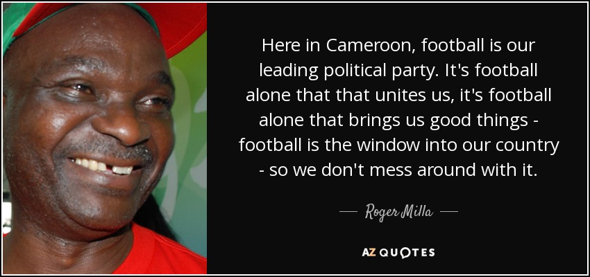 Here in Cameroon, football is our leading political party. It's football alone that that unites us, it's football alone that brings us good things - football is the window into our country - so we don't mess around with it. - Roger Milla