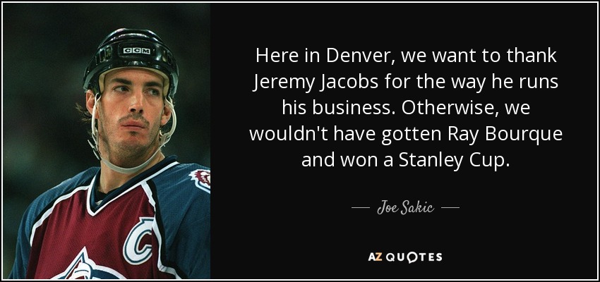 Here in Denver, we want to thank Jeremy Jacobs for the way he runs his business. Otherwise, we wouldn't have gotten Ray Bourque and won a Stanley Cup. - Joe Sakic