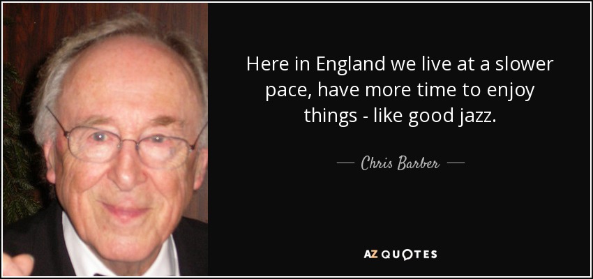 Here in England we live at a slower pace, have more time to enjoy things - like good jazz. - Chris Barber