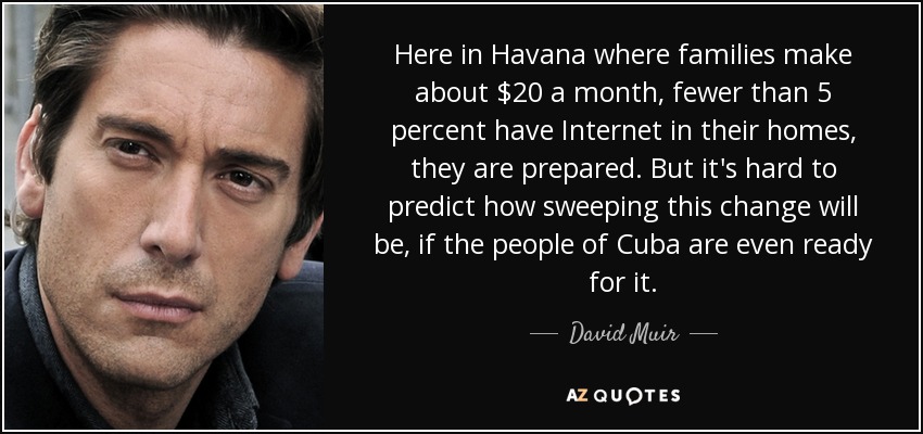 Here in Havana where families make about $20 a month, fewer than 5 percent have Internet in their homes, they are prepared. But it's hard to predict how sweeping this change will be, if the people of Cuba are even ready for it. - David Muir