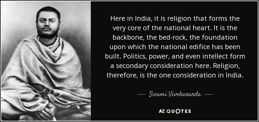 Here in India, it is religion that forms the very core of the national heart. It is the backbone, the bed-rock, the foundation upon which the national edifice has been built. Politics, power, and even intellect form a secondary consideration here. Religion, therefore, is the one consideration in India. - Swami Vivekananda