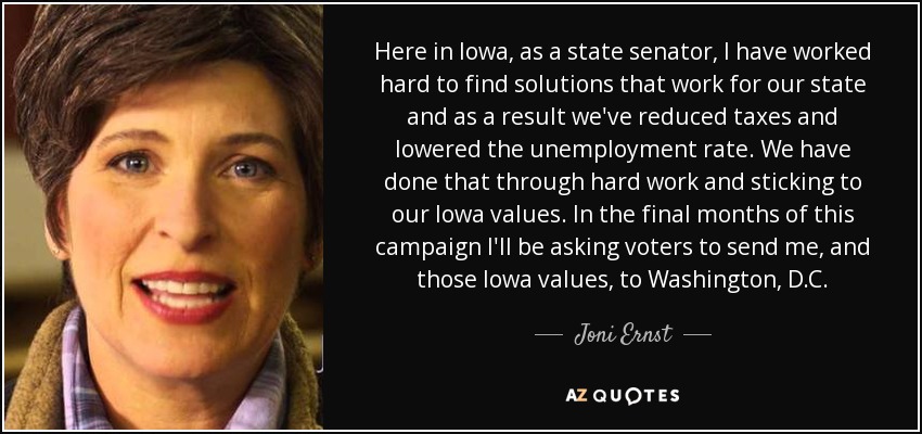 Here in Iowa, as a state senator, I have worked hard to find solutions that work for our state and as a result we've reduced taxes and lowered the unemployment rate. We have done that through hard work and sticking to our Iowa values. In the final months of this campaign I'll be asking voters to send me, and those Iowa values, to Washington, D.C. - Joni Ernst