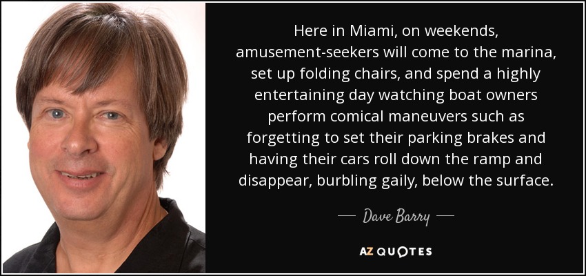 Here in Miami, on weekends, amusement-seekers will come to the marina, set up folding chairs, and spend a highly entertaining day watching boat owners perform comical maneuvers such as forgetting to set their parking brakes and having their cars roll down the ramp and disappear, burbling gaily, below the surface. - Dave Barry