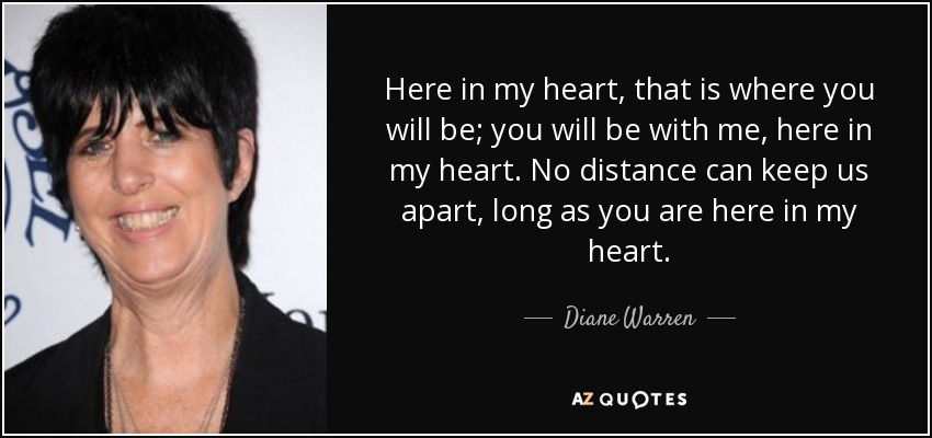 Here in my heart, that is where you will be; you will be with me, here in my heart. No distance can keep us apart, long as you are here in my heart. - Diane Warren