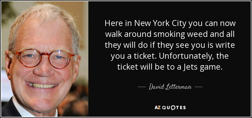 Here in New York City you can now walk around smoking weed and all they will do if they see you is write you a ticket. Unfortunately, the ticket will be to a Jets game. - David Letterman