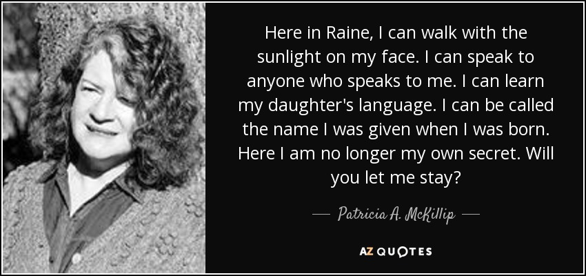 Here in Raine, I can walk with the sunlight on my face. I can speak to anyone who speaks to me. I can learn my daughter's language. I can be called the name I was given when I was born. Here I am no longer my own secret. Will you let me stay? - Patricia A. McKillip