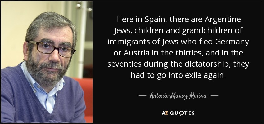 Here in Spain, there are Argentine Jews, children and grandchildren of immigrants of Jews who fled Germany or Austria in the thirties, and in the seventies during the dictatorship, they had to go into exile again. - Antonio Munoz Molina