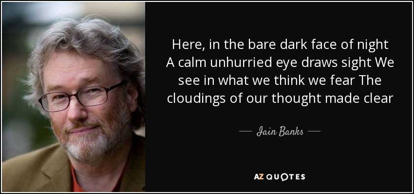 Here, in the bare dark face of night A calm unhurried eye draws sight We see in what we think we fear The cloudings of our thought made clear - Iain Banks