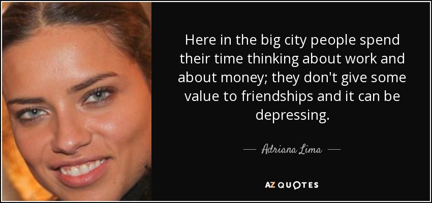 Here in the big city people spend their time thinking about work and about money; they don't give some value to friendships and it can be depressing. - Adriana Lima