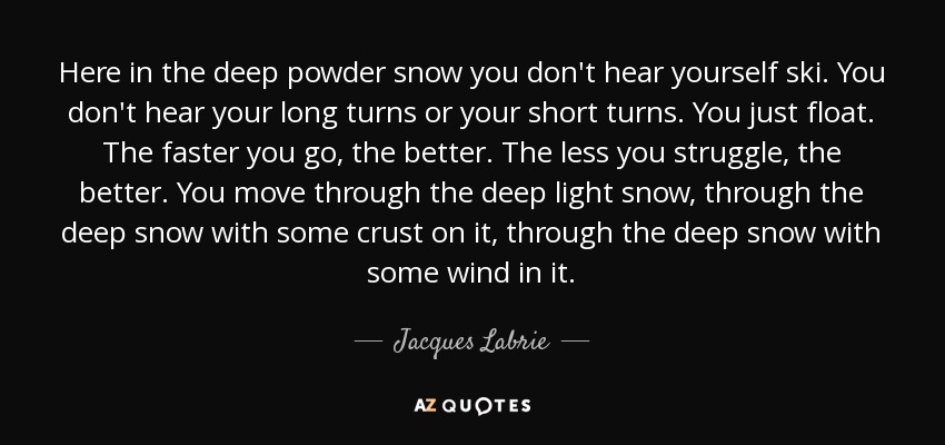 Here in the deep powder snow you don't hear yourself ski. You don't hear your long turns or your short turns. You just float. The faster you go, the better. The less you struggle, the better. You move through the deep light snow, through the deep snow with some crust on it, through the deep snow with some wind in it. - Jacques Labrie