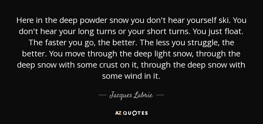 Here in the deep powder snow you don't hear yourself ski. You don't hear your long turns or your short turns. You just float. The faster you go, the better. The less you struggle, the better. You move through the deep light snow, through the deep snow with some crust on it, through the deep snow with some wind in it. - Jacques Labrie